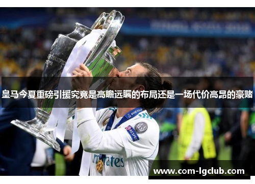 皇马今夏重磅引援究竟是高瞻远瞩的布局还是一场代价高昂的豪赌 皇马今夏重磅引援究竟是高瞻远瞩的布局还是一场代价高昂的豪赌