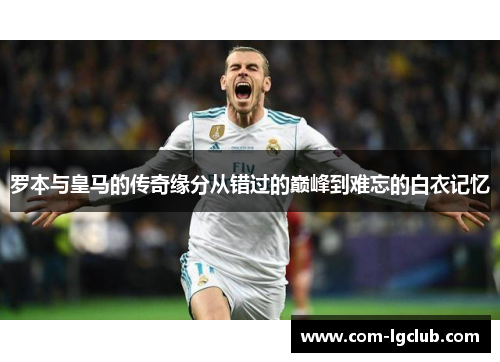 罗本与皇马的传奇缘分从错过的巅峰到难忘的白衣记忆