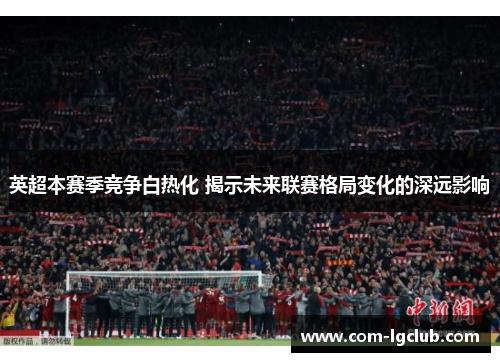 英超本赛季竞争白热化 揭示未来联赛格局变化的深远影响 英超本赛季竞争白热化 揭示未来联赛格局变化的深远影响