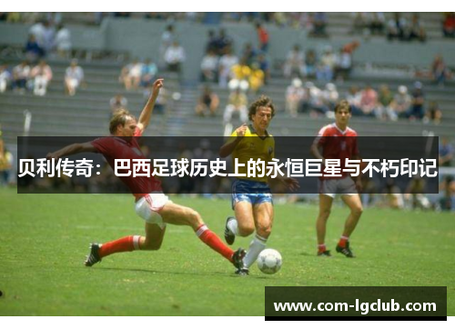 贝利传奇：巴西足球历史上的永恒巨星与不朽印记
