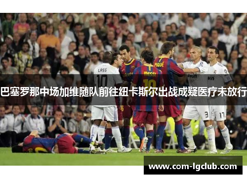巴塞罗那中场加维随队前往纽卡斯尔出战成疑医疗未放行 巴塞罗那中场加维随队前往纽卡斯尔出战成疑医疗未放行