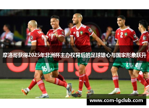 摩洛哥获得2025年非洲杯主办权背后的足球雄心与国家形象跃升