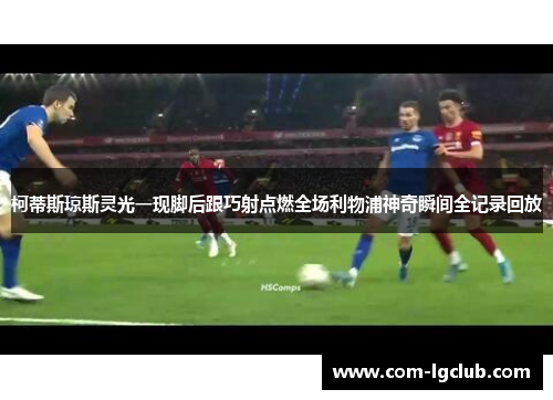 柯蒂斯琼斯灵光一现脚后跟巧射点燃全场利物浦神奇瞬间全记录回放