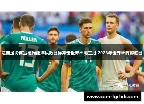 法国足协官宣德尚继续执教目标冲击世界杯第三冠 2026年世界杯阵容瞩目