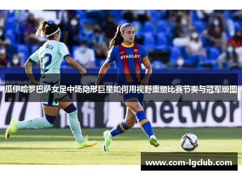 瓜伊哈罗巴萨女足中场隐形巨星如何用视野重塑比赛节奏与冠军版图 瓜伊哈罗巴萨女足中场隐形巨星如何用视野重塑比赛节奏与冠军版图