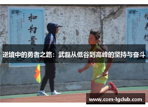 逆境中的勇者之路：武磊从低谷到高峰的坚持与奋斗