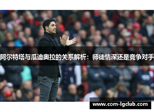 阿尔特塔与瓜迪奥拉的关系解析：师徒情深还是竞争对手