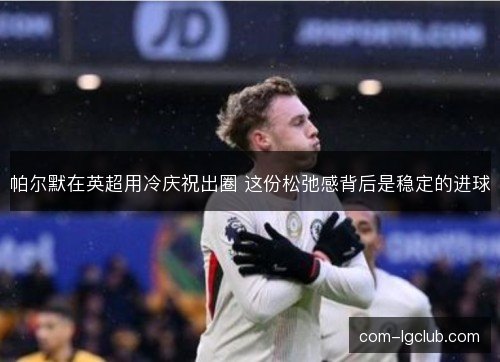 帕尔默在英超用冷庆祝出圈 这份松弛感背后是稳定的进球